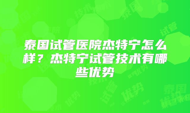 泰国试管医院杰特宁怎么样？杰特宁试管技术有哪些优势
