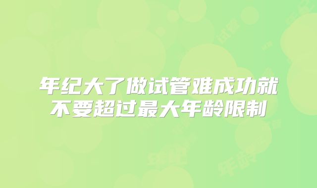 年纪大了做试管难成功就不要超过最大年龄限制