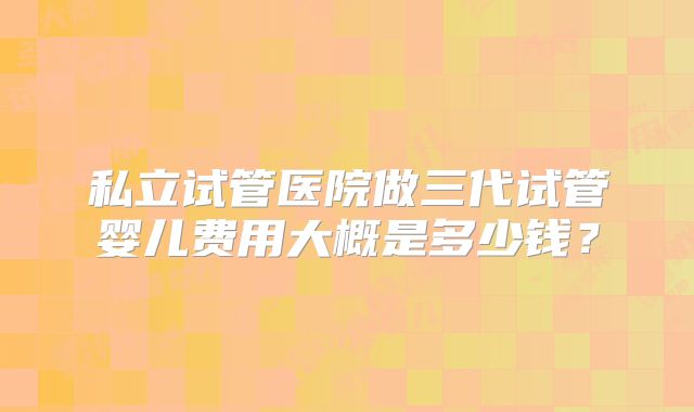 私立试管医院做三代试管婴儿费用大概是多少钱?