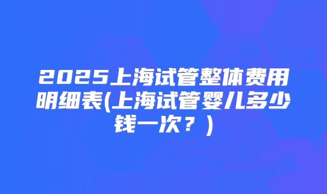 2025上海试管整体费用明细表(上海试管婴儿多少钱一次？)