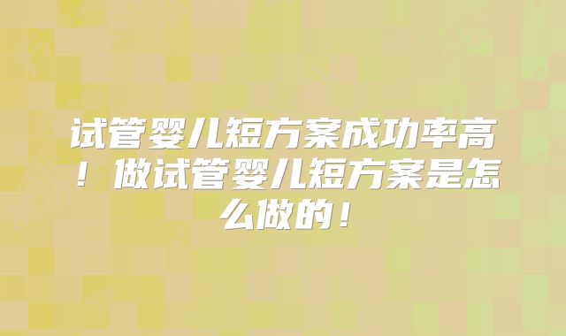 试管婴儿短方案成功率高！做试管婴儿短方案是怎么做的！