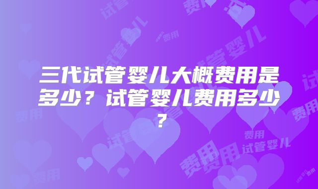 三代试管婴儿大概费用是多少？试管婴儿费用多少？