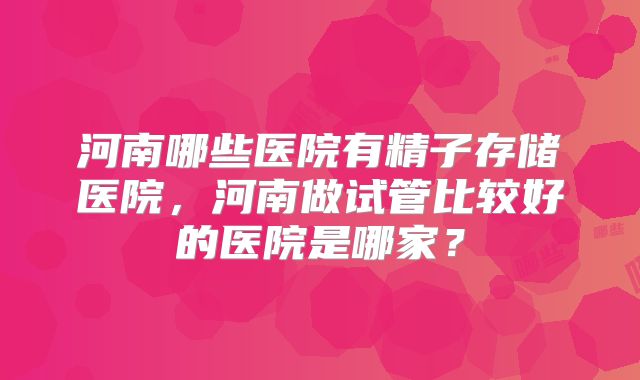 河南哪些医院有精子存储医院，河南做试管比较好的医院是哪家？