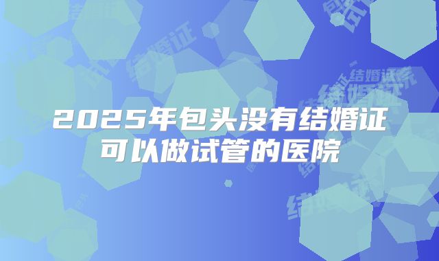 2025年包头没有结婚证可以做试管的医院