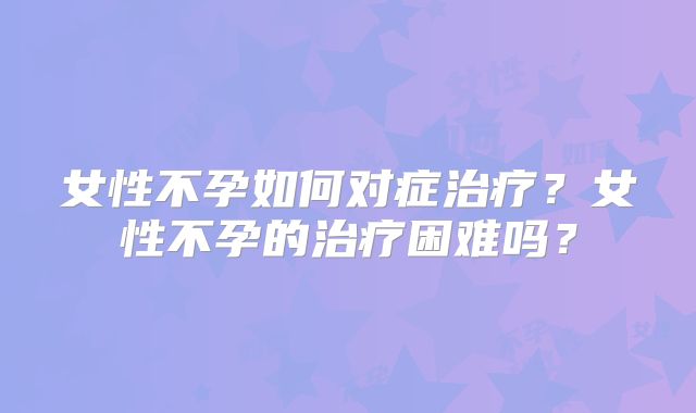 女性不孕如何对症治疗?女性不孕的治疗困难吗?