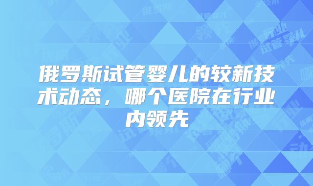 俄罗斯试管婴儿的较新技术动态，哪个医院在行业内领先