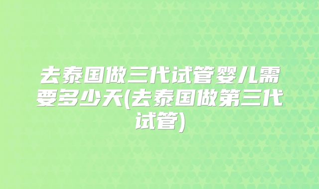 去泰国做三代试管婴儿需要多少天(去泰国做第三代试管)