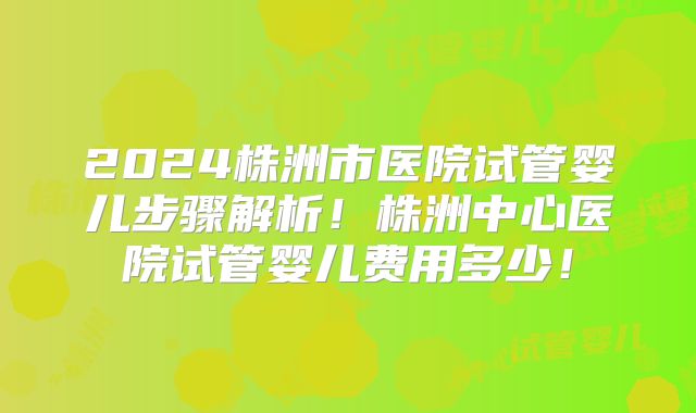 2024株洲市医院试管婴儿步骤解析！株洲中心医院试管婴儿费用多少！