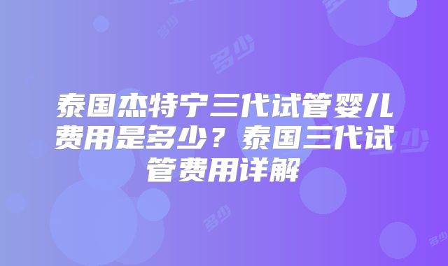 泰国杰特宁三代试管婴儿费用是多少?泰国三代试管费用详解
