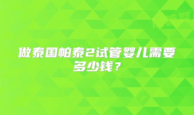 做泰国帕泰2试管婴儿需要多少钱?