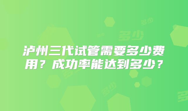 泸州三代试管需要多少费用？成功率能达到多少？