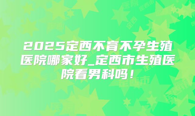 2025定西不育不孕生殖医院哪家好_定西市生殖医院看男科吗!