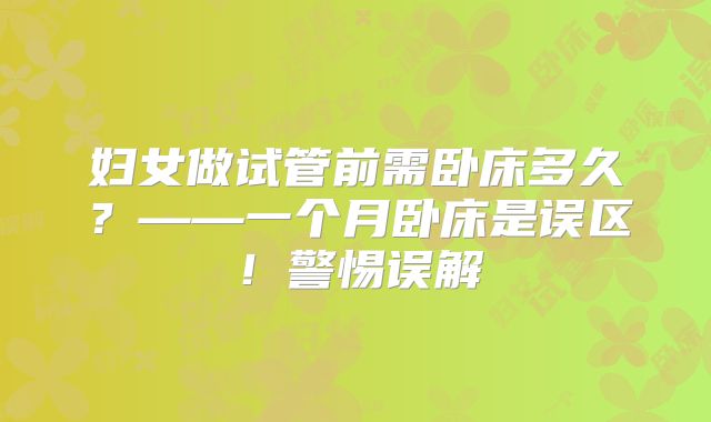 妇女做试管前需卧床多久？——一个月卧床是误区！警惕误解