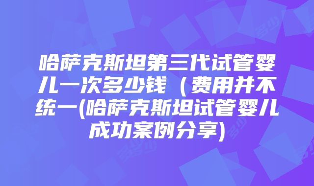 哈萨克斯坦第三代试管婴儿一次多少钱（费用并不统一(哈萨克斯坦试管婴儿成功案例分享)