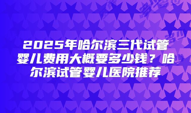 2025年哈尔滨三代试管婴儿费用大概要多少钱？哈尔滨试管婴儿医院推荐