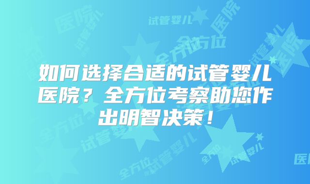 如何选择合适的试管婴儿医院？全方位考察助您作出明智决策！