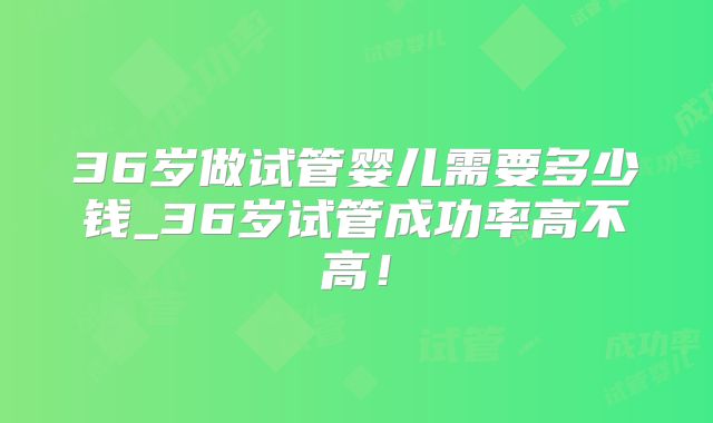 36岁做试管婴儿需要多少钱_36岁试管成功率高不高！