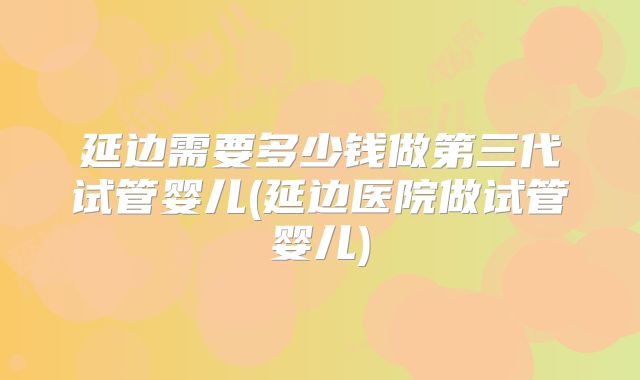 延边需要多少钱做第三代试管婴儿(延边医院做试管婴儿)