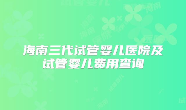 海南三代试管婴儿医院及试管婴儿费用查询