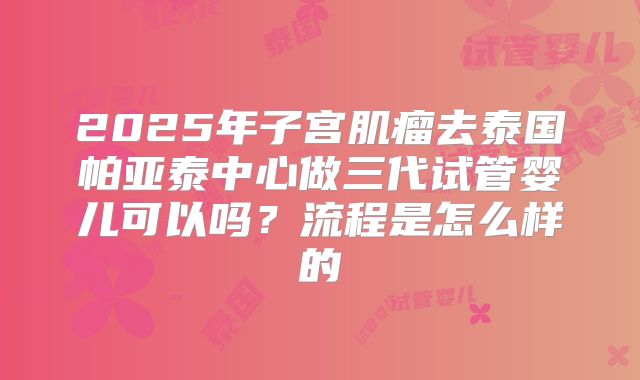 2025年子宫肌瘤去泰国帕亚泰中心做三代试管婴儿可以吗?流程是怎么样的