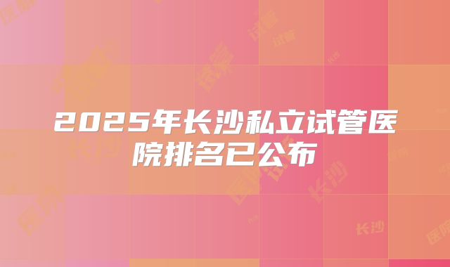 2025年长沙私立试管医院排名已公布