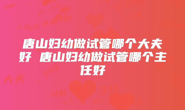 唐山妇幼做试管哪个大夫好 唐山妇幼做试管哪个主任好