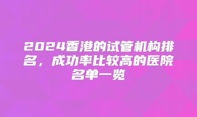 2024香港的试管机构排名，成功率比较高的医院名单一览