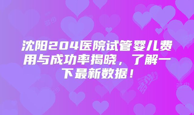 沈阳204医院试管婴儿费用与成功率揭晓，了解一下最新数据！