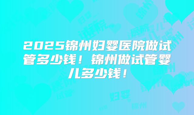 2025锦州妇婴医院做试管多少钱!锦州做试管婴儿多少钱!