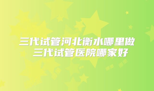 三代试管河北衡水哪里做 三代试管医院哪家好