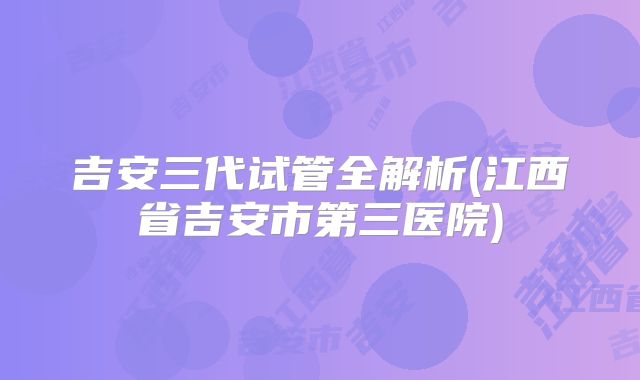 吉安三代试管全解析(江西省吉安市第三医院)