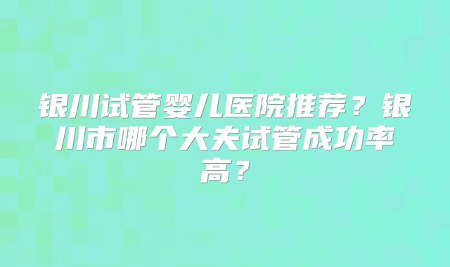 银川试管婴儿医院推荐？银川市哪个大夫试管成功率高？