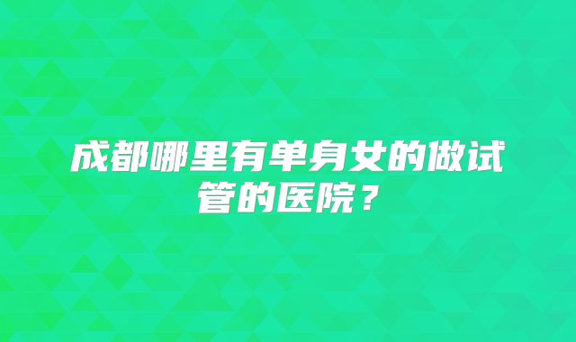 成都哪里有单身女的做试管的医院？