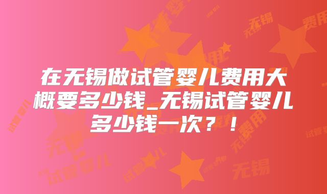 在无锡做试管婴儿费用大概要多少钱_无锡试管婴儿多少钱一次?!