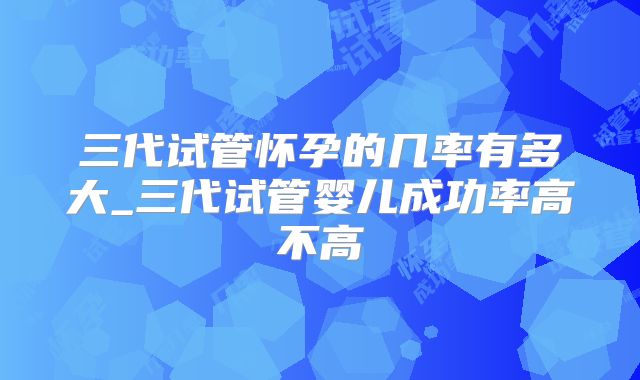 三代试管怀孕的几率有多大_三代试管婴儿成功率高不高