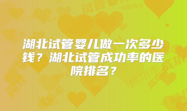 湖北试管婴儿做一次多少钱?湖北试管成功率的医院排名?