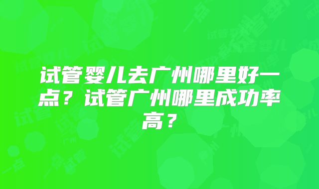 试管婴儿去广州哪里好一点？试管广州哪里成功率高？