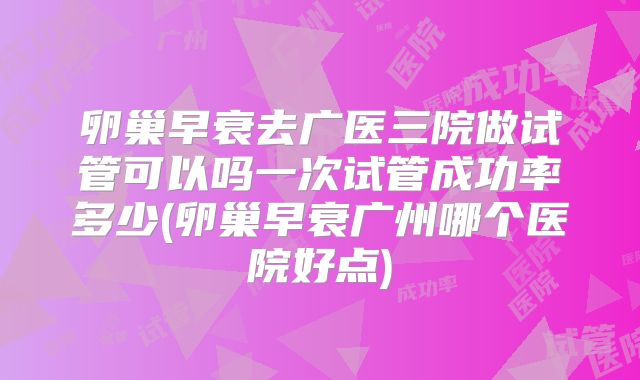 卵巢早衰去广医三院做试管可以吗一次试管成功率多少(卵巢早衰广州哪个医院好点)