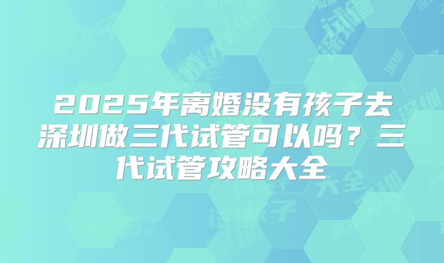 2025年离婚没有孩子去深圳做三代试管可以吗？三代试管攻略大全