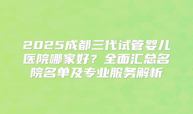 2025成都三代试管婴儿医院哪家好？全面汇总名院名单及专业服务解析