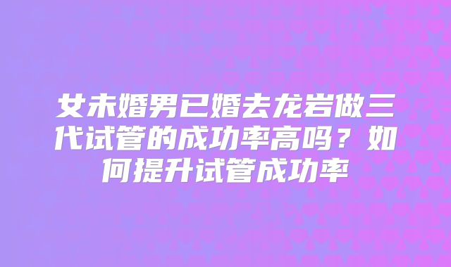 女未婚男已婚去龙岩做三代试管的成功率高吗？如何提升试管成功率