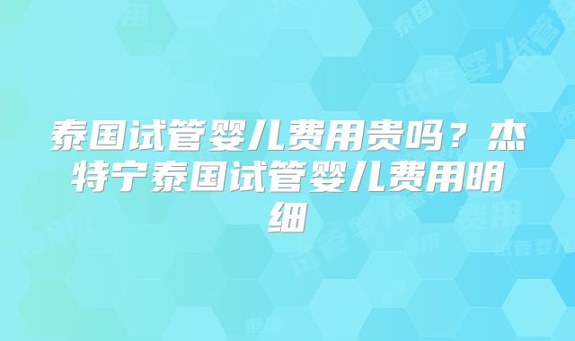 泰国试管婴儿费用贵吗?杰特宁泰国试管婴儿费用明细