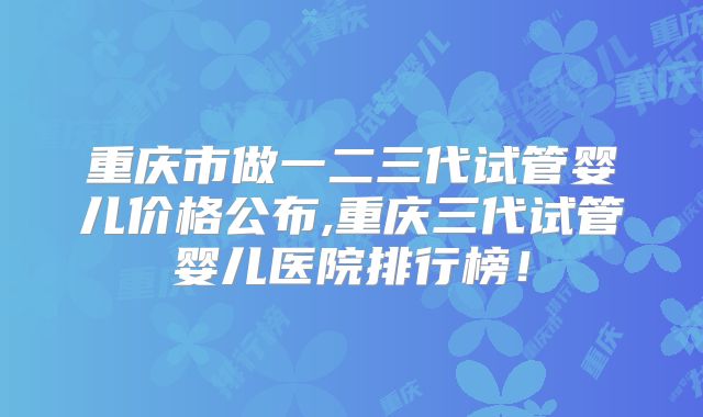 重庆市做一二三代试管婴儿价格公布,重庆三代试管婴儿医院排行榜！