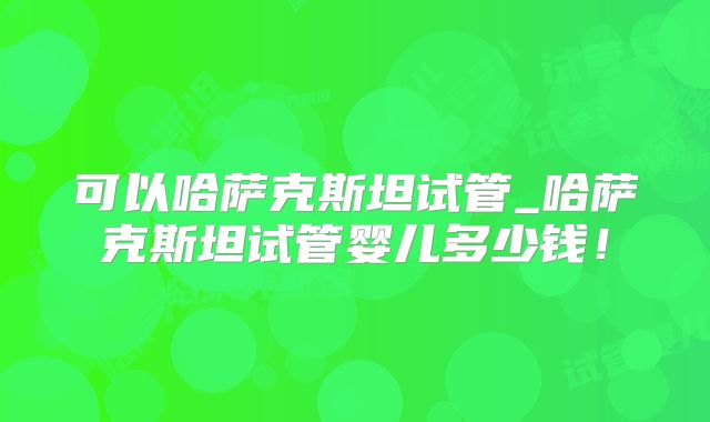 可以哈萨克斯坦试管_哈萨克斯坦试管婴儿多少钱!