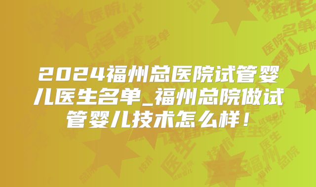 2024福州总医院试管婴儿医生名单_福州总院做试管婴儿技术怎么样!