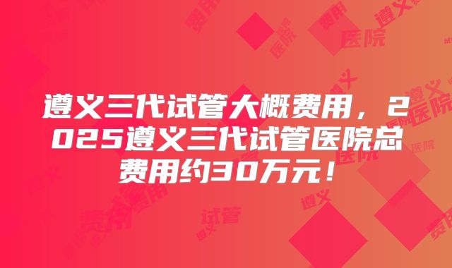 遵义三代试管大概费用,2025遵义三代试管医院总费用约30万元!