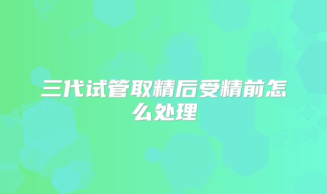 三代试管取精后受精前怎么处理