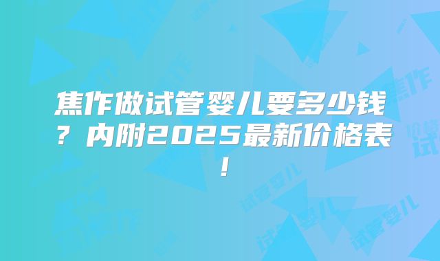 焦作做试管婴儿要多少钱？内附2025最新价格表！
