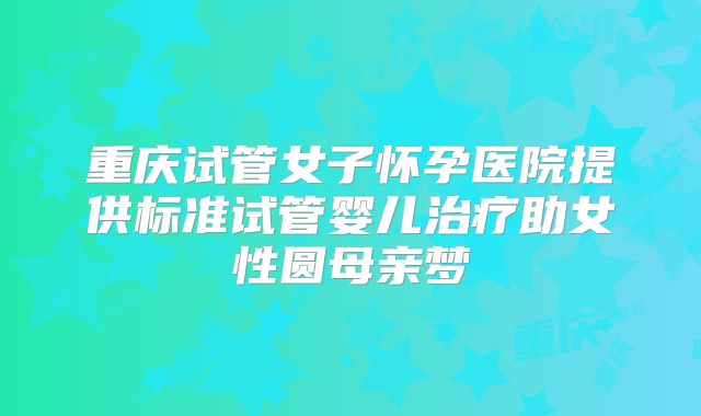 重庆试管女子怀孕医院提供标准试管婴儿治疗助女性圆母亲梦