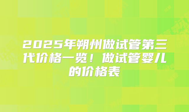 2025年朔州做试管第三代价格一览！做试管婴儿的价格表